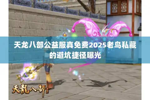 天龙八部公益服真免费2025老鸟私藏的避坑捷径曝光