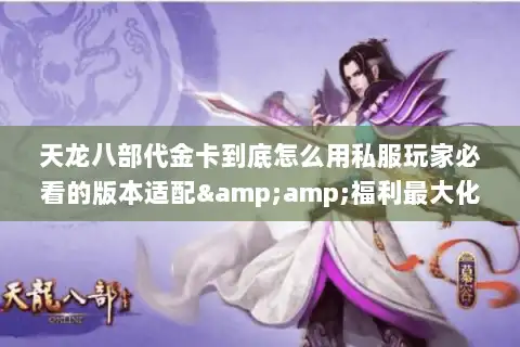 天龙八部代金卡到底怎么用私服玩家必看的版本适配&amp;福利最大化攻略